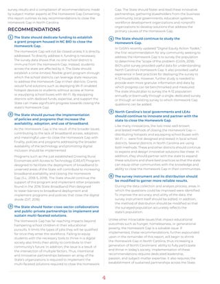 4
survey results and a compilation of recommendations made
by subject matter experts at The Homework Gap Convening,
this report outlines six key recommendations to close the
Homework Gap in North Carolina.
RECOMMENDATIONS
The State should dedicate funding to establish
a grant program housed in NC BIO to close the
Homework Gap.
The Homework Gap will not be closed unless it is directly
addressed. To directly address it, funding is necessary.
The survey data shows that no one school district is
immune from the Homework Gap. Instead, students
across the state are affected by it. The State should
establish a time-limited, flexible grant program through
which the school districts can leverage state resources
to address the Homework Gap in their districts. Grants
would fund solutions such as deploying Wi-Fi enabled
hotspot devices to students without access at home
or equipping school buses with Wi-Fi. By equipping
districts with dediced funds, expertise, and support the
State can make significant progress towards closing the
state’s Homework Gap.
The State should pursue the implementation
of policies and programs that increase the
availability, adoption, and use of broadband.
As the Homework Gap is the result of the broader issues
contributing to the lack of broadband access, adoption,
and meaningful use—to close the Homework Gap with
finality, policies and programs addressing the broader
availability of the technology and promoting digital
inclusion should be implemented.
Programs such as the just established Growing Rural
Economies with Access to Technology (GREAT) Program
designed to facilitate the deployment of broadband to
unserved areas of the State will contribute to increasing
broadband availability and closing the Homework
Gap (S.L. 2018-5, 2018). The State should continue the
support of this program and implement other proposals
found in the 2016 State Broadband Plan designed
to lower barriers to broadband deployment and
implement programs and policies that close the digital
divide (DIT, 2016).
The State should foster cross-sector collaborations
and public-private partnerships to implement and
sustain multi-faceted solutions.
The Homework Gap has far-reaching impacts beyond
hampering school children in their educational
pursuits. It limits the types of jobs they will be qualified
for once they enter the workforce. Failing to equip
students with the necessary tools to thrive in a digital
society also limits their ability to contribute to their
community’s future. In addition, the issue is a result of
the intersection of multiple factors. Thus, intentional
and innovative partnerships between an array of the
State’s organizations is required to implement the
multi-faceted solutions required to close the Homework
Gap. The State should foster and lead these innovative
partnerships, gathering stakeholders from the business
community, local governments, education systems,
workforce development organizations and nonprofit
organizations to develop solutions that address the
primary causes of the Homework Gap.
The State should continue to study the
Homework Gap.
In CoSN’s recently updated “Digital Equity Action Toolkit,”
the first recommendation for any community seeking to
address the Homework Gap is to survey the population
to determine the “scope of the problem (CoSN, 2018).
BIO’s pilot survey provided useful data for understanding
North Carolina’s Homework Gap. It also provided useful
experience in best practices for deploying the survey to
K-12 households. However, further study is needed to
provide even more granular information and data by
which progress can be benchmarked and measured.
The state should plan to survey the K-12 population
annually or biannually through a single, dedicated survey
or through an existing survey to which Homework Gap
questions can be added.
North Carolina’s local governments and LEAs
should continue to innovate and partner with the
state to close the Homework Gap.
Like many innovations, the two most well-known
and tested methods of closing the Homework Gap —
distributing hotspots and equipping school buses with
Wi-Fi — were first designed and tested in local school
districts. Several districts in North Carolina are using
both methods. These and other districts should continue
to explore and design innovative solutions like these. In
addition, they should partner with the state to expand
these solutions and share best practices so that the state
can equip other communities with the knowledge and
ability to close the Homework Gap in their communities.
The survey instrument and its distribution should
be modified to garner more reliable results.
During the data collection and analysis process, areas in
which the questions could be improved were identified.
To improve the accuracy and utility of the data, the
survey instrument itself should be edited. In addition,
the method of distribution should be modified so that
the surveyed population accurately reflects the
state’s population.
Unlike other intractable issues that impact educational
outcomes such as hunger, homelessness, or generational
poverty, the Homework Gap is a solvable issue. If
implemented, these recommendations, further expounded
upon in the remainder of this report, will begin to shrink
the Homework Gap in North Carolina, thus increasing a
generation of North Carolinians’ ability to fully participate
and thrive in today’s society. Implementation of these
recommendations requires dedicated leadership,
passion, and subject-matter expertise. It also requires the
establishment of sustained partnerships across the State.
5
41
2
3
6
 