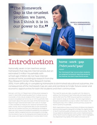 5
And yet, until the U.S. Department of Education released a
report in April 2018 compiling data from multiple sources
to provide a more robust analysis of the impacts a lack of
access to broadband at home has on K-12 households, little
was known about the size and scope of the Homework Gap
beyond rough national estimates. Even with an increase
in data available to measure the national Homework Gap,
state, county, and municipal-level data on the Homework
Gap are non-existent and are not collected by the federal
agencies that measure broadband availability and adoption.
However, before targeted policies and programs to bridge
the Homework Gap can be designed and implemented, its
size, scope, and regional distribution must be determined.
This need for granular data, coupled with the desire to
address the Homework Gap holistically and systemically
led the BIO and The FIRE Group to partner to conduct a
pilot research study on the topic. The two organizations
designed and piloted a survey to collect information on the
Homework Gap, who it affects, and its primary causes for
North Carolina households.
Both organizations have a long history of advancing research,
policies and programs designed to bridge the digital divide
in North Carolina’s public schools and communities. The FIRE
Group leads the development and current implementation
of the “North Carolina Digital Learning Plan,” which highlights
the digital learning needs of the state to include out of
Introduction home · work · gap
/ʼhŌmˌwərk/ʼgap/
noun
The ‘Homework Gap’ occurs when students
are assigned homework requiring access to
the internet, but don’t have home access.
Nationally, seven in ten teachers assign
homework that requires internet access, but an
estimated 5 million households with
school-age children do not have internet
access at home, according to research from the
Pew Research Center (Pew Research Center,
2015). From difficulty in completing homework to diminished educational outcomes, the
consequences of the Homework Gap are vast and combine to hinder future career and
economic opportunities for both the students and their communities.
The Homework
Gap is the cruelest
problem we have,
but I think it is in
our power to fix.”
JESSICA ROSENWORCEL,
FCC COMMISSIONER
“
 