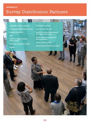 58
APPENDIX E
Survey Distribution Partners
Catawba County Schools
Creekside Elementary School
Digital Charlotte
E2D
Durham Digital Equity
Partnership
Imhotep Academy, NCSU
Kajeet
Kramden Institute
Lee County Schools
North Carolina Department
of Public Instruction
North Carolina League of
Municipalities
North Carolina PTA
State Library of North Carolina
 