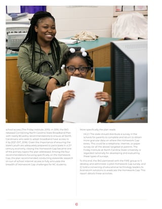 6
school access (The Friday Institute, 2015). In 2016, the BIO
released Connecting North Carolina State Broadband Plan
with nearly 80 policy recommendations to ensure all North
Carolinians who seek to adopt broadband have access to
it by 2021 (DIT, 2016). Given the importance of ensuring the
state’s youth are adequately prepared to participate in a 21st
century economy, closing the Homework Gap became one
of the primary topics the plan addressed. Among the four
recommendations focusing specifically on the Homework
Gap, the plan recommended conducting statewide research
on out-of-school internet access to fully articulate the
breadth of Homework Gap challenges for NC students.
More specifically the plan reads:
HG2.1 The state should distribute a survey in the
schools for parents to complete and return to obtain
more granular data on where the Homework Gap
exists. This could be a telephone, internet, or paper
survey (or all the above) targeted at parents. The
Friday Institute at North Carolina State University is
regarded nationally for developing and evaluating
these types of surveys.
To this end, the BIO partnered with the FIRE group to 1)
develop and administer a pilot Homework Gap survey, and
2) hold a convening of educational technology leaders to
brainstorm solutions to eradicate the Homework Gap. This
report details these activities.
 