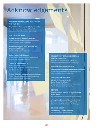 66
Acknowledgements
PROJECT DIRECTOR, LEAD RESEARCHER
AND AUTHOR
Amy Huffman, Research and Policy Specialist
Broadband Infrastructure Office, NC
Department of Information Technology
LEAD RESEARCHERS
Emily A. Antoszyk, Research Associate
Friday Institute for Educational Innovation,
North Carolina State University
Avril Smart Goggans, Ph.D., Research and
Engagement Manager
Alliance for Excellent Education
Janine Parker, Ph.D., Director
NC AgrAbility, North Carolina Agricultural
and Technical State University
LaTricia W. Townsend, Ed.D.,
Senior Research Scholar
Friday Institute for Educational Innovation,
North Carolina State University
Andrew Weedfall, Graduate Research Assistant
Friday Institute for Educational Innovation,
North Carolina State University
PROJECT SUPPORT AND DIRECTION
Jeffrey Sural, Director
Broadband Infrastructure Office, NC
Department of Information Technology
CONTRIBUTING RESEARCHER
Jeni Corn, Ph.D., Director of Evaluation Programs
Friday Institute for Educational Innovation,
North Carolina State University
CONTRIBUTING AUTHOR
LaTricia W. Townsend, Ed.D.,
Senior Research Scholar
Friday Institute for Educational Innovation,
North Carolina State University
EDITORS
William Holmes, Director of Legislative and
Public Affairs
NC Department of Information Technology
Wesley King, Director of Communications
Broadband Infrastructure Office, NC
Department of Information Technology
GRAPHIC DESIGN
Laura Murray, Graphic Designer
NC Department of Commerce
 