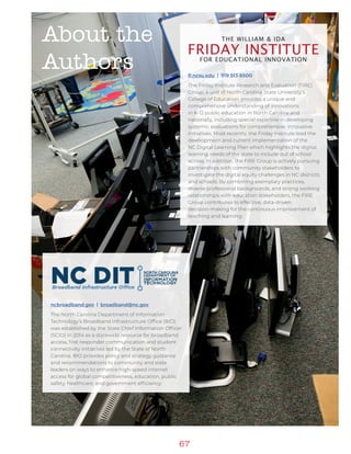 67
ncbroadband.gov | broadband@nc.gov
The North Carolina Department of Information
Technology’s Broadband Infrastructure Office (BIO)
was established by the State Chief Information Officer
(SCIO) in 2014 as a statewide resource for broadband
access, first responder communication and student
connectivity initiatives led by the State of North
Carolina. BIO provides policy and strategy guidance
and recommendations to community and state
leaders on ways to enhance high-speed internet
access for global competitiveness, education, public
safety, healthcare, and government efficiency.
About the
Authors fi.ncsu.edu | 919 513 8500
The Friday Institute Research and Evaluation (FIRE)
Group, a unit of North Carolina State University’s
College of Education, provides a unique and
comprehensive understanding of innovations
in K-12 public education in North Carolina and
nationally, including special expertise in developing
systemic evaluations for comprehensive, innovative
initiatives. Most recently, the Friday Institute lead the
development and current implementation of the
NC Digital Learning Plan which highlights the digital
learning needs of the state to include out of school
access. In addition, the FIRE Group is actively pursuing
partnerships with community stakeholders to
investigate the digital equity challenges in NC districts
and schools. By combining exemplary practices,
diverse professional backgrounds, and strong working
relationships with education stakeholders, the FIRE
Group contributes to effective, data-driven
decision-making for the continuous improvement of
teaching and learning.
 