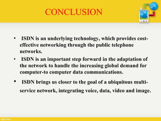 CONCLUSION
• ISDN is an underlying technology, which provides cost-
effective networking through the public telephone
networks.
• ISDN is an important step forward in the adaptation of
the network to handle the increasing global demand for
computer-to computer data communications.
• ISDN brings us closer to the goal of a ubiquitous multi-
service network, integrating voice, data, video and image.
 