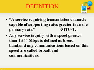 DEFINITION
• “A service requiring transmission channels
capable of supporting rates greater than the
primary rate.” ITU-T.
• Any service inquiry with a speed greater
than 1.544 Mbps is defined as broad
band,and any communications based on this
speed are called broadband
communications.
 