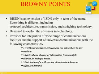 BROWNY POINTS
• BISDN is an extension of ISDN only in term of the name.
Everything is different including
protocol, architecture, transmission, and switching technology.
• Designed to exploit the advances in technology.
• Provides for integration of wide range of communications
facilities and the support of universal communications with the
following characteristics.
3Worldwide exchange between any two subscribers in any
medium.
3Retrieval and sharing of information from multiple
sources, in multiple media.
3Distribution of a wide variety of materials to home or
office, on demand.
 
