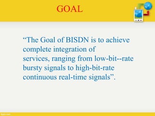 GOAL
“The Goal of BISDN is to achieve
complete integration of
services, ranging from low-bit--rate
bursty signals to high-bit-rate
continuous real-time signals”.
 