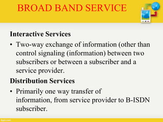 BROAD BAND SERVICE
Interactive Services
• Two-way exchange of information (other than
control signaling (information) between two
subscribers or between a subscriber and a
service provider.
Distribution Services
• Primarily one way transfer of
information, from service provider to B-ISDN
subscriber.
 