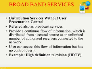 BROAD BAND SERVICES
• Distribution Services Without User
Presentation Control
• Referred also as broadcast services
• Provide a continuos flow of information, which is
distributed from a central source to an unlimited
number of authorized receivers connected to the
network.
• User can access this flow of information but has
no control over it.
• Example: High definition television (HDTV)
 
