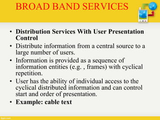 BROAD BAND SERVICES
• Distribution Services With User Presentation
Control
• Distribute information from a central source to a
large number of users.
• Information is provided as a sequence of
information entities (e.g. , frames) with cyclical
repetition.
• User has the ability of individual access to the
cyclical distributed information and can control
start and order of presentation.
• Example: cable text
 