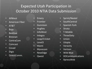 Expected Utah Participation in October 2010 NTIA Data Submission Emery Frontier Gunnison Hughes InfoWest Integra Leap/Cricket Level3 Manti Myvocom NewEdge Qwest Sprint/Nextel SouthCentral Spanish Fork Strata T-Mobile ThreeSixty Union Utopia Veracity Verizon Wild Blue XOCommunications XpressWeb AllWest American Fiber AT&T Baja Beehive Bresnan CentraCom Comcast Covad Digis DirectComm. 