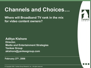 Channels and Choices…
Where will Broadband TV rank in the mix
for video content owners?




 Aditya Kishore
 Director,
 Media and Entertainment Strategies
 Yankee Group
 akishore@yankeegroup.com

February 27th, 2006


© Copyright 2006. Yankee Group Research, Inc. All rights reserved.
 