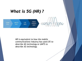 What is 5G (NR) ?
NR is equivalent to how the mobile
communications industry has used LTE to
describe 4G technology or UMTS to
describe 3G technology.
 