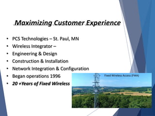 Maximizing Customer Experience
• PCS Technologies – St. Paul, MN
• Wireless Integrator –
• Engineering & Design
• Construction & Installation
• Network Integration & Configuration
• Began operations 1996
• 20 +Years of Fixed Wireless
 