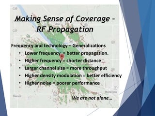 Making Sense of Coverage –
RF Propagation
Frequency and technology – Generalizations
• Lower frequency = better propagation.
• Higher frequency = shorter distance
• Larger channel size = more throughput
• Higher density modulation = better efficiency
• Higher noise = poorer performance
We are not alone…
 