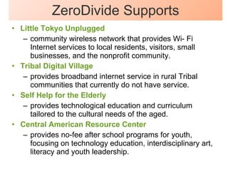 ZeroDivide Supports Little Tokyo Unplugged community wireless network that provides Wi- Fi Internet services to local residents, visitors, small businesses, and the nonprofit community.  Tribal Digital Village provides broadband internet service in rural Tribal communities that currently do not have service.  Self Help for the Elderly provides technological education and curriculum tailored to the cultural needs of the aged.  Central American Resource Center provides no-fee after school programs for youth, focusing on technology education, interdisciplinary art, literacy and youth leadership.  
