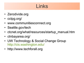 Links Zerodivide.org cctpg.org/ www.communitiesconnect.org Seattle.gov/tech ctcnet.org/what/resources/startup_manual.htm ctnbayarea.org/ UW Technology & Social Change Group http://cis.washington.edu/ http://www.techforall.org 