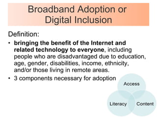 Broadband Adoption or  Digital Inclusion Definition: bringing the benefit of the Internet and related technology to everyone , including people who are disadvantaged due to education, age, gender, disabilities, income, ethnicity, and/or those living in remote areas.  3 components necessary for adoption 
