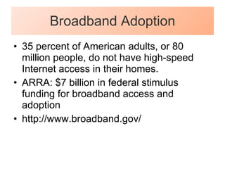Broadband Adoption 35 percent of American adults, or 80 million people, do not have high-speed Internet access in their homes.  ARRA: $7 billion in federal stimulus funding for broadband access and adoption http://www.broadband.gov/ 