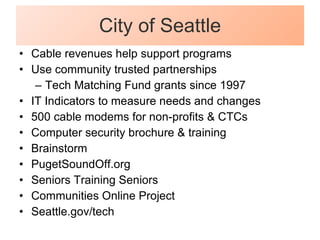 City of Seattle Cable revenues help support programs Use community trusted partnerships Tech Matching Fund grants since 1997 IT Indicators to measure needs and changes 500 cable modems for non-profits & CTCs Computer security brochure & training Brainstorm PugetSoundOff.org Seniors Training Seniors Communities Online Project Seattle.gov/tech 