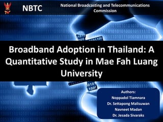 Broadband Adoption in Thailand: A
Quantitative Study in Mae Fah Luang
University
Authors:
Noppadol Tiamnara
Dr. Settapong Malisuwan
Navneet Madan
Dr. Jesada Sivaraks
NBTC National Broadcasting and Telecommunications
Commission
 