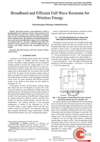 International Journal of Recent Technology and Engineering (IJRTE)
ISSN: 2277-3878, Volume-8 Issue-4, November 2019
395
Published By:
Blue Eyes Intelligence Engineering &
Sciences Publication
Retrieval Number: D6959118419/2019©BEIESP
DOI:10.35940/ijrte.D6959.118419

Abstract: This paper presents a novel approach to realize a
broadband full wave rectenna for wireless energy transfer at 2.45
GHz ISM band. The full wave rectenna structure is designed
using a center shorted dual edge feed microstrip patch antenna
and two Schottky diodes. This antenna is inherently broadband in
nature and can provide differential voltage at its two feed points.
An optimized full wave rectenna is fabricated and tested. The
proposed rectenna provides more conversion efficiency than a
rectenna with similar antenna and conventional half wave
rectifier.
Keywords: Dual feed antenna, Full wave rectenna, Wireless
energy transfer.
I. INTRODUCTION
A rectenna is a rectifying antenna system and it normally
consists of single or multiple receiving antennas and
rectifiers. Sometimes voltage multipliers are also included in
rectenna systems to increase the voltage output [1−3]. The
rectifier part of rectenna can be either half wave or full wave.
The half wave rectifier is simple and can be constructed using
single series or shunt diodes, but it can utilize only one half
cycle of the AC signal. Several rectenna systems consist of
half wave rectifier have been investigated so far [4−7]. On the
other hand, full wave rectifier can take advantages of both half
cycles of the AC signal. Rectenna with full-wave rectifier
consist of two diodes or four diodes are also studied by
researchers [8−12].
In this paper, we focus on developing a rectenna system
that utilizes full wave rectification to increase RF to DC
conversion efficiency using differential voltage output from
dual feed antennas. The proposed rectenna system consists of
dual edge feed broadband antenna and two-diode full wave
rectifier. Dual feed antennas with differential voltage output
are already reported for efficient rectenna with half wave
rectifier [13] but here similar antenna is used for full wave
rectifications. The working principle of the proposed
configuration is similar to the traditional AC to DC
conversion using a center tapped transfer and full wave
rectifier consists of two-diodes. The proposed system has
been analyzed theoretically using commercially available
IE3D and ADS software [14], [15]. An optimized rectenna
Revised Manuscript Received on November 15, 2019
Sharanbasappa B Belamgi, Department of Electronics and
Telecommunication Engineering, Jadavpur University, 188 Raja S. C.
Mallick Road, Kolkata -700032, India. Email: sharanrec@gmail.com
Sudhabindu Ray, Department of Electronics and Telecommunication
Engineering, Jadavpur University, 188 Raja S. C. Mallick Road, Kolkata
-700032, India.
system is fabricated for experimental verification and the
measured results agree with the theoretical results.
II. CENTER SHORTED DUAL EDGE FED
BROADBAND MICROSTRIP ANTENNA
The proposed rectenna consists of a broadband dual edge
fed microstrip antenna and full wave rectifier circuit. The
broadband dual edge fed center shorted microstrip antenna
geometry is shown in Fig 1. A dual edge fed center shorted
antenna is optimized at 2.45 GHz considering low cost glass
epoxy FR¬4 substrate with dielectric constant εr = 4.4, height
h = 1.59 mm and dielectric loss tan δ = 0.01. The dimensions
of the optimized antenna geometry are: patch length Lp =
29.84 mm, patch width Wp = 34 mm, ground plane length Lg
= 75 mm and width Wg = 7 mm. The width of 50 Ω microstrip
feed line d is 3.036 mm, lengths a = 13.85 mm, b = 31 mm and
c = 10.56 mm, respectively.
Fig. 1. The geometry of dual edge feed center shorted
microstrip antenna top view and side view.
The antenna operates at the fundamental TM10 mode during
power conversion and in this mode of operation; the voltage is
maximum at the patch edges and minimum (zero) at the center
of the patch. Two edge-fed microstrip lines are placed at two
edges of the rectangular radiating patch where the voltages
are maximum and out of phase with respect to each other. The
center of the patch antenna is shorted to ground where the
voltage is zero. The simulated variation of S-parameters with
a frequency for the two edge feeds placed at optimized
antenna edges are shown in Fig. 2 and corresponding Smith
chart plot is shown in Fig 3. The value of S11 is close to -50 dB
at 2.45 GHz and the antenna exhibits impedance bandwidth of
500 MHz (20%). This bandwidth is much larger than the
bandwidth of a similar single
feed microstrip antenna.
Broadband and Efficient Full Wave Rectenna for
Wireless Energy
Sharanbasappa B Belamgi, Sudhabindu Ray
 