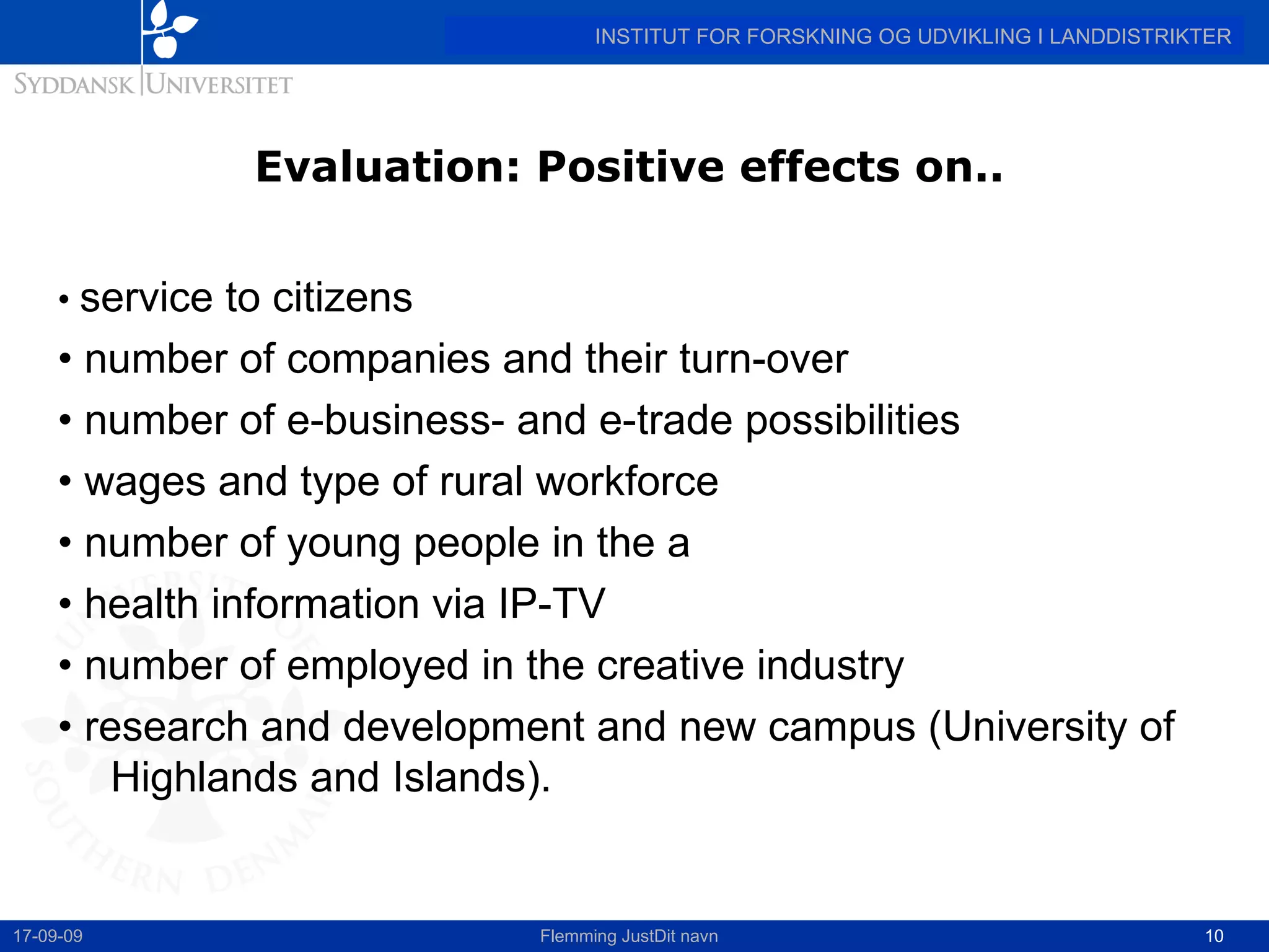 Evaluation: Positive effects on.. •  service to citizens •  number of companies and their turn-over •  number of e-business- and e-trade possibilities •  wages and type of rural workforce  •  number of young people in the a •  health information via IP-TV •  number of employed in the creative industry •  research and development and new campus (University of Highlands and Islands). 17-09-09 Flemming JustDit navn 