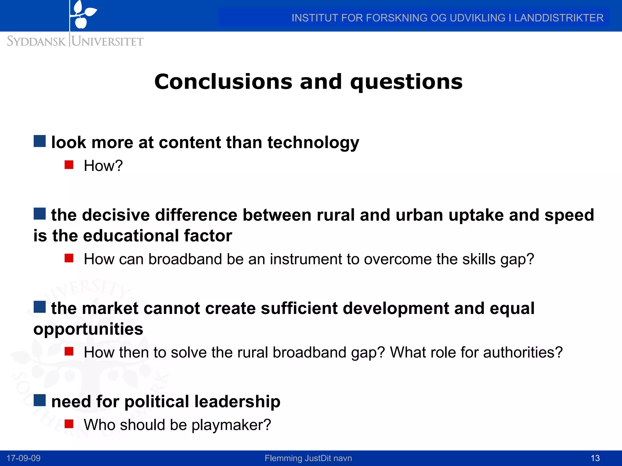 Conclusions and questions look more at content than technology How? the decisive difference between rural and urban uptake and speed is the educational factor How can broadband be an instrument to overcome the skills gap? the market cannot create sufficient development and equal opportunities How then to solve the rural broadband gap? What role for authorities? need for political leadership Who should be playmaker? 17-09-09 Flemming JustDit navn 