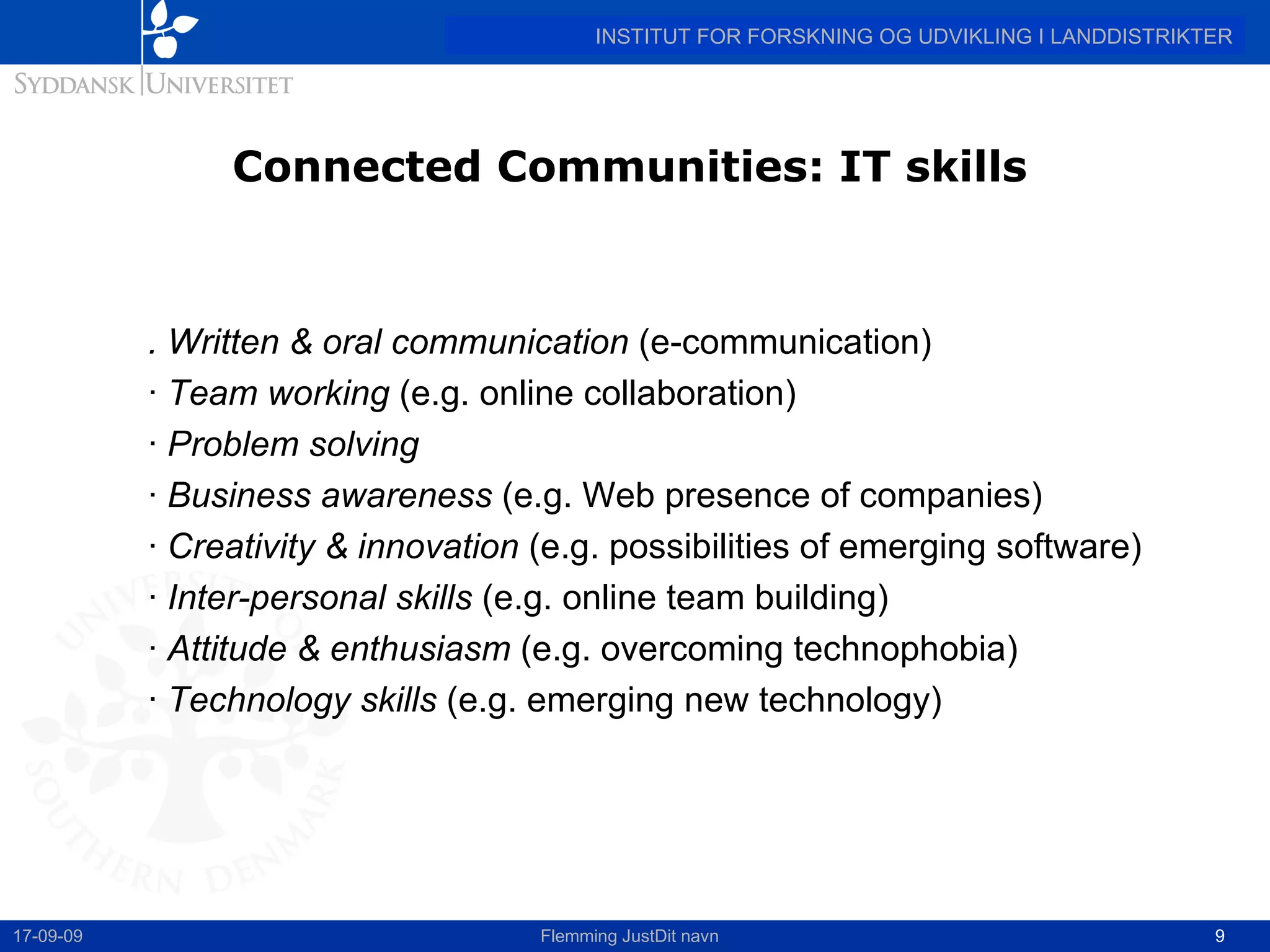 Connected Communities: IT skills . Written & oral communication  (e-communication) ·  Team working  (e.g. online collaboration) ·  Problem solving ·  Business awareness  (e.g. Web presence of companies) ·  Creativity & innovation  (e.g. possibilities of emerging software) ·  Inter-personal skills  (e.g. online team building) ·  Attitude & enthusiasm  (e.g. overcoming technophobia) ·  Technology skills  (e.g. emerging new technology) 17-09-09 Flemming JustDit navn 