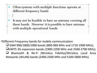 •Different Frequency bands for mobile communication:
 GSM 900/1800/1900 bands (890-960 MHz and 1710-1990 MHz);
UMTS 3G expansion bands (1900-2200 MHz and 2500-2700 MHz);
 Bluetooth & Wi-Fi (Wireless Fidelity)/Wireless Local Area
Networks (WLAN) bands (2400-2500 MHz and 5100-5800 MHz).
 
