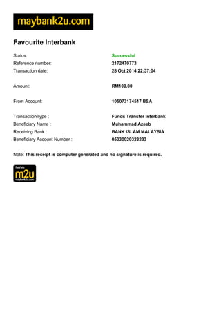 Favourite Interbank 
Status: Successful 
Reference number: 2172470773 
Transaction date: 28 Oct 2014 22:37:04 
Amount: RM100.00 
From Account: 105073174517 BSA 
TransactionType : Funds Transfer Interbank 
Beneficiary Name : Muhammad Azeeb 
Receiving Bank : BANK ISLAM MALAYSIA 
Beneficiary Account Number : 05030020323233 
Note: This receipt is computer generated and no signature is required. 
