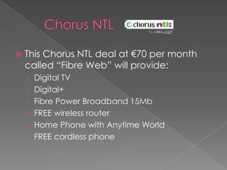      Chorus NTL  This Chorus NTL deal at €70 per month called “Fibre Web” will provide:Digital TVDigital+Fibre Power Broadband 15MbFREE wireless router Home Phone with Anytime WorldFREE cordless phone