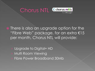       Chorus NTL There is also an upgrade option for the “Fibre Web” package, for an extra €15 per month, Chorus NTL will provide:Upgrade to Digital+ HDMulti Room ViewingFibre Power Broadband 30Mb