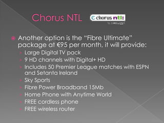      Chorus NTL Another option is the “Fibre Ultimate” package at €95 per month, it will provide:Large Digital TV pack9 HD channels with Digital+ HDIncludes 50 Premier League matches with ESPN and Setanta IrelandSky SportsFibre Power Broadband 15MbHome Phone with Anytime WorldFREE cordless phoneFREE wireless router