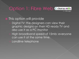 Option 1: Fibre Web This option will provideDigital TV: the designers can view their graphic designs on their HD ready TV and also use it as a PC monitorHigh broadband speed of 15mb: everyone can use it at the same time.Landline telephone