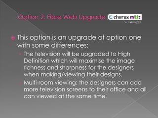Option 2: Fibre Web Upgrade This option is an upgrade of option one with some differences:The television will be upgraded to High Definition which will maximise the image richness and sharpness for the designers when making/viewing their designs.Multi-room viewing: the designers can add more television screens to their office and all can viewed at the same time.