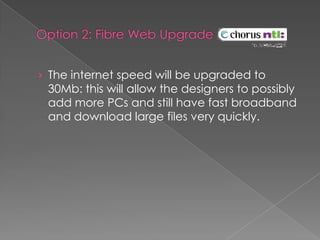 Option 2: Fibre Web Upgrade The internet speed will be upgraded to 30Mb: this will allow the designers to possibly add more PCs and still have fast broadband and download large files very quickly.