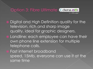 Option 3: Fibre UltimateDigital and High Definition quality for the television, rich and sharp image quality, ideal for graphic designers. Landline: each employee can have their own phone line extension for multiple telephone calls.Fast internet broadband speed, 15Mb, everyone can use it at the same time