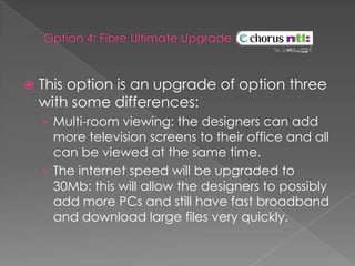  Option 4: Fibre Ultimate Upgrade This option is an upgrade of option three with some differences:Multi-room viewing: the designers can add more television screens to their office and all can be viewed at the same time.The internet speed will be upgraded to 30Mb: this will allow the designers to possibly add more PCs and still have fast broadband and download large files very quickly.