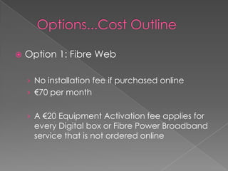   Options...Cost OutlineOption 1: Fibre Web No installation fee if purchased online€70 per monthA €20 Equipment Activation fee applies for every Digital box or Fibre Power Broadband service that is not ordered online