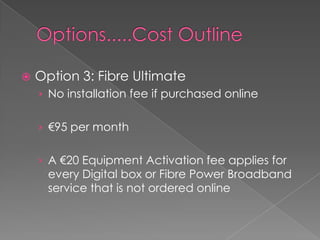Options.....Cost OutlineOption 3: Fibre UltimateNo installation fee if purchased online€95 per monthA €20 Equipment Activation fee applies for every Digital box or Fibre Power Broadband service that is not ordered online