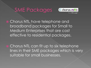    SME Packages  Chorus NTL have telephone and broadband packages for Small to Medium Enterprises that are cost effective to residential packages.Chorus NTL can fit up to six telephone lines in their SME packages which is very suitable for small businesses.