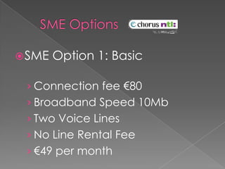     SME Options    SME Option 1: BasicConnection fee €80Broadband Speed 10MbTwo Voice LinesNo Line Rental Fee€49 per month