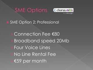 	SME Options	SME Option 2: ProfessionalConnection Fee €80Broadband speed 20MbFour Voice LinesNo Line Rental Fee€59 per month