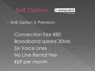   SME Options 	SME Option 3: PremiumConnection Fee €80Broadband speed 30MbSix Voice LinesNo Line Rental Fee€69 per month