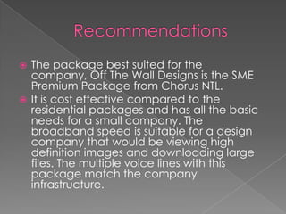 RecommendationsThe package best suited for the company, Off The Wall Designs is the SME Premium Package from Chorus NTL.It is cost effective compared to the residential packages and has all the basic needs for a small company. The broadband speed is suitable for a design company that would be viewing high definition images and downloading large files. The multiple voice lines with this package match the company infrastructure. 