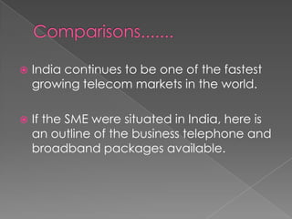 Comparisons.......India continues to be one of the fastest growing telecom markets in the world.If the SME were situated in India, here is an outline of the business telephone and broadband packages available.