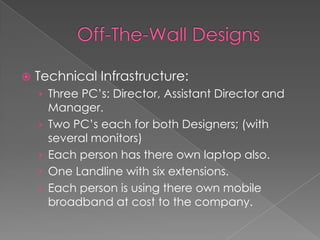 Off-The-Wall DesignsTechnical Infrastructure:Three PC’s: Director, Assistant Director and Manager.Two PC’s each for both Designers; (with several monitors)Each person has there own laptop also.One Landline with six extensions.Each person is using there own mobile broadband at cost to the company.