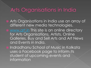 Arts Organisations in IndiaArts Organisations in India use an array of different new media technologies.www.art.in This site is an online directory for Arts Organisations, Artists, Online Galleries, Buy and Sell Arts and Art News and Events in India.Indradhanu School of Music in Kolkata uses a Facebook page to inform its student of upcoming events and information