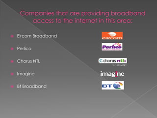 Companies that are providing broadband access to the internet in this area:Eircom BroadbandPerlicoChorus NTLImagineBt Broadband