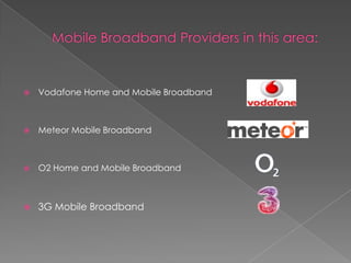 Mobile Broadband Providers in this area:Vodafone Home and Mobile BroadbandMeteor Mobile BroadbandO2 Home and Mobile Broadband3G Mobile Broadband